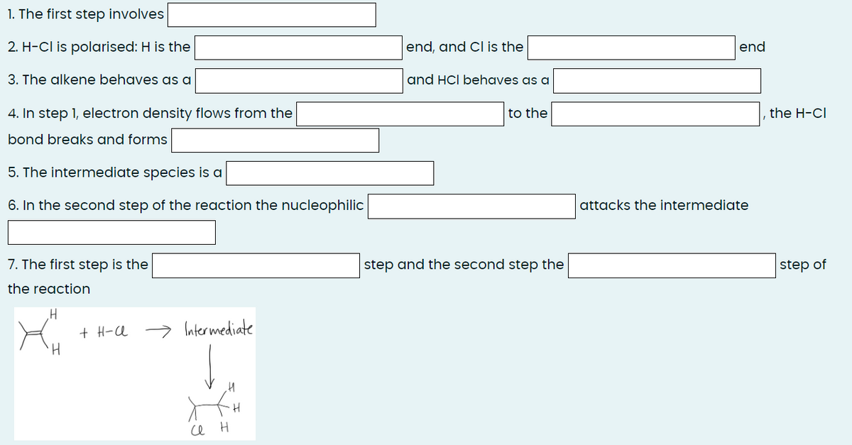 1. The first step involves
2. H-CI is polarised: H is the
3. The alkene behaves as a
4. In step 1, electron density flows from the
bond breaks and forms
5. The intermediate species is a
6. In the second step of the reaction the nucleophilic
7. The first step is the
the reaction
yu
H
H
+ H-A
Intermediate
XXH
се
H
end, and Cl is the
and HCI behaves as a
to the
step and the second step the
end
attacks the intermediate
the H-CI
step of