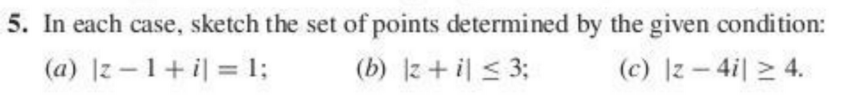 5. In each case, sketch the set of points determined by the given condition:
(a) |z –1+ i| = 1;
(b) z+ il < 3;
(c) z – 4i| > 4.
