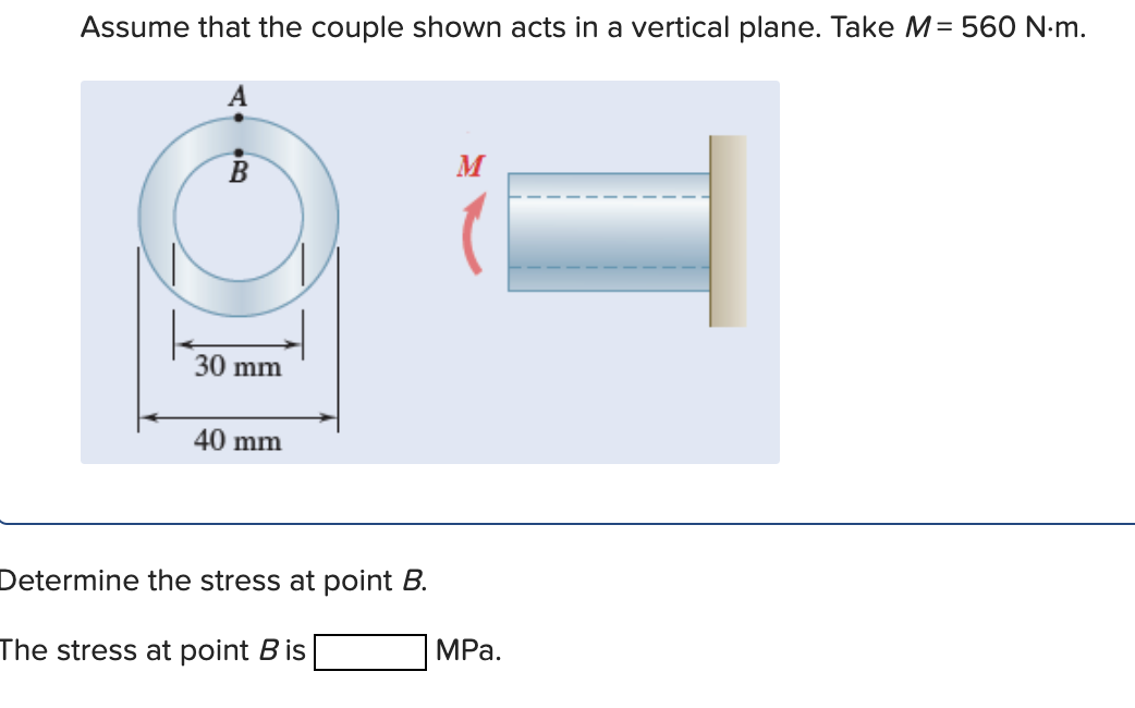 Assume that the couple shown acts in a vertical plane. Take M= 560 N:m.
В
M
30 mm
40 mm
Determine the stress at point B.
The stress at point B is
MРа.
