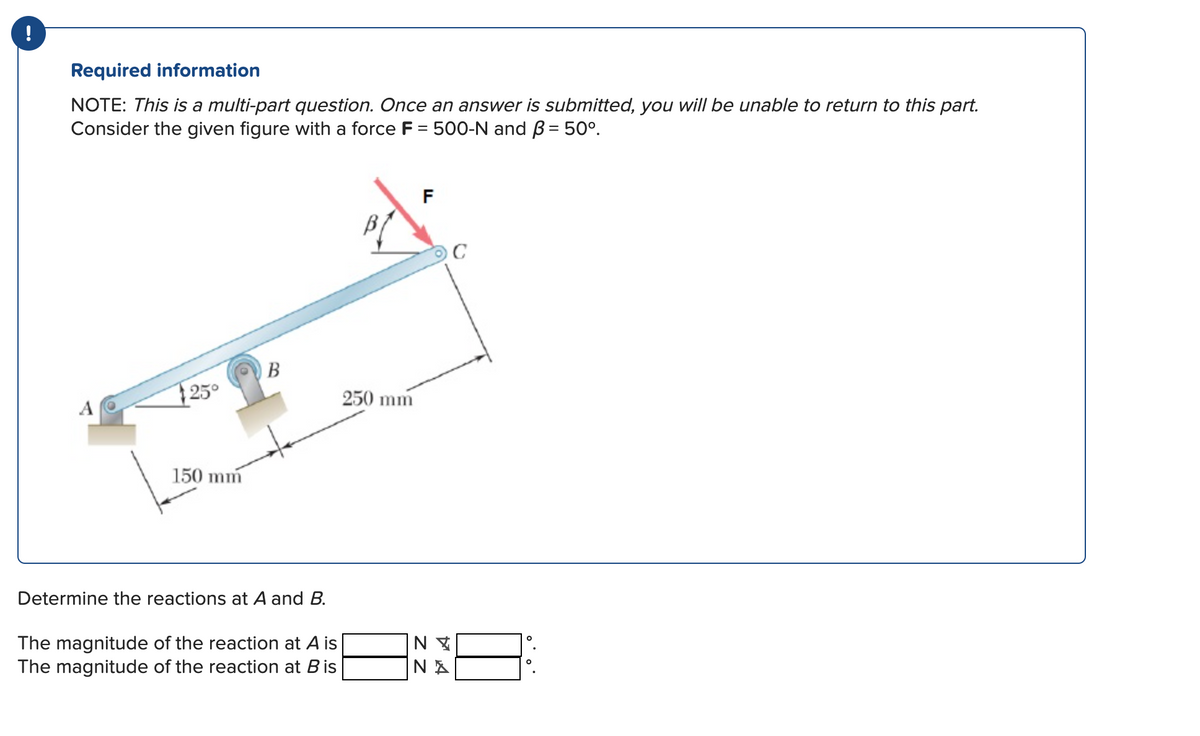 !
Required information
NOTE: This is a multi-part question. Once an answer is submitted, you will be unable to return to this part.
Consider the given figure with a force F = 500-N and B = 50°.
F
C
B
25°
250 mm
A
150 mm
Determine the reactions at A and B.
The magnitude of the reaction at A is
The magnitude of the reaction at Bis
