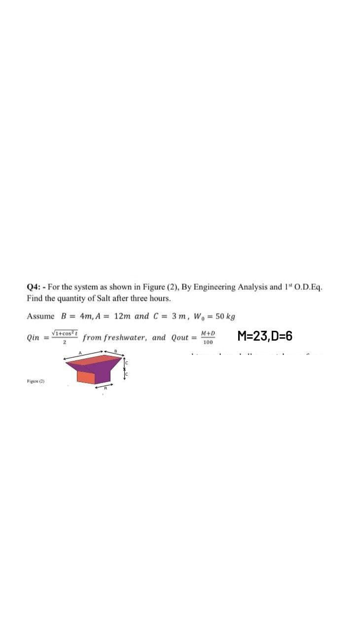 Q4: - For the system as shown in Figure (2), By Engineering Analysis and 1 O.D.Eq.
Find the quantity of Salt after three hours.
Assume B = 4m, A = 12m and C = 3 m, Wo 50 kg
VItcost
M+D
Qin =
from freshwater, and Qout =
100
M=23,D=6
Figure (2)
