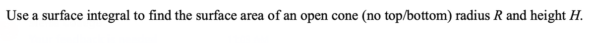 Use a surface integral to find the surface area of an open cone (no top/bottom) radius R and height H.
