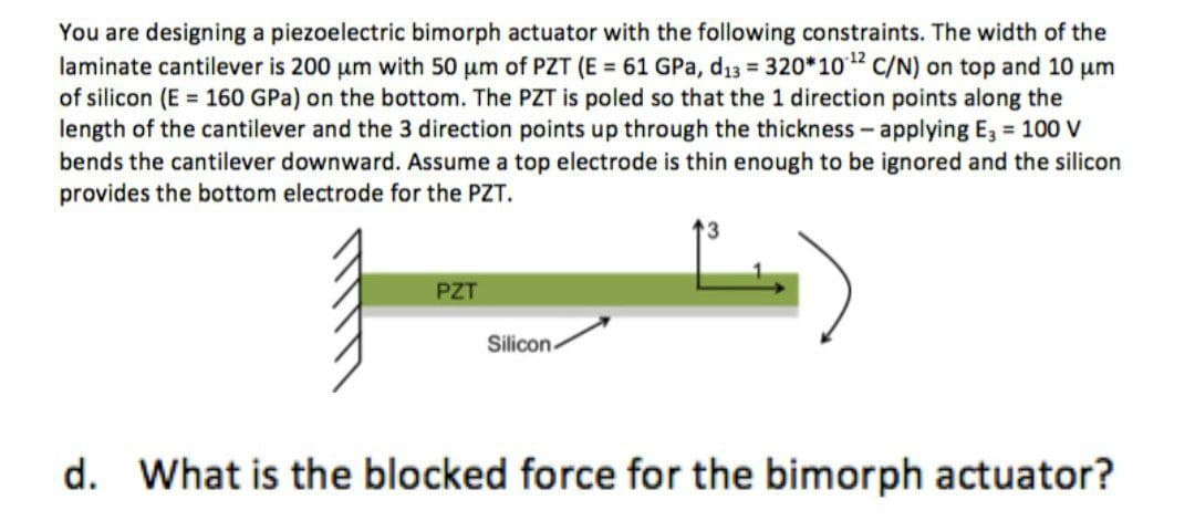 You are designing a piezoelectric bimorph actuator with the following constraints. The width of the
laminate cantilever is 200 um with 50 um of PZT (E = 61 GPa, d13 = 320*102 C/N) on top and 10 µm
of silicon (E = 160 GPa) on the bottom. The PZT is poled so that the 1 direction points along the
length of the cantilever and the 3 direction points up through the thickness - applying E, = 100 v
bends the cantilever downward. Assume a top electrode is thin enough to be ignored and the silicon
provides the bottom electrode for the PZT.
PZT
Silicon
d. What is the blocked force for the bimorph actuator?
