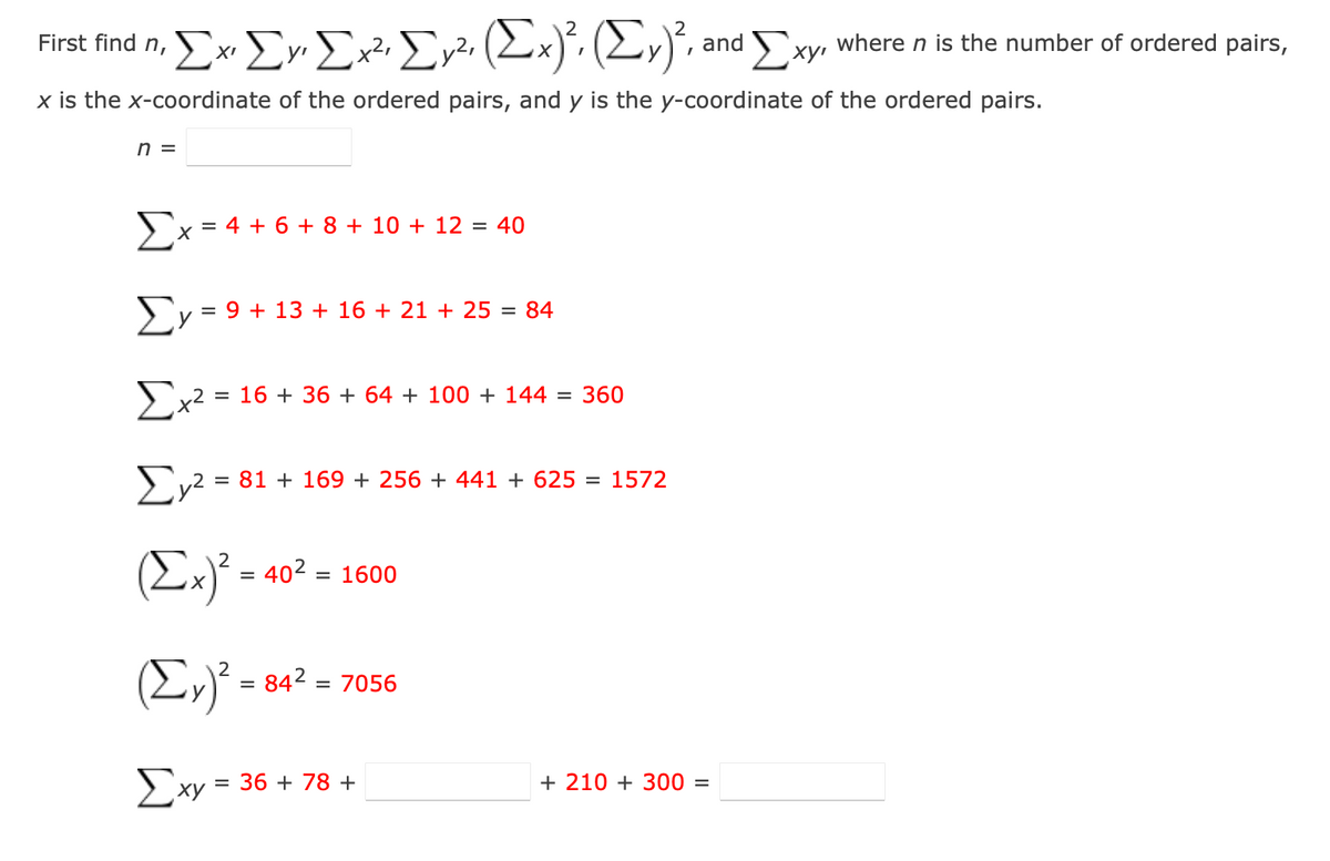 Ex Ev Ex?• Er2, (2:
where n is the number of ordered pairs,
Exy•
First find n,
and
y
x is the x-coordinate of the ordered pairs, and y is the y-coordinate of the ordered pairs.
n =
>x = 4 + 6 + 8 + 10 + 12 = 40
Σ
= 9 + 13 + 16 + 21 + 25 = 84
Υ
Σ
= 16 + 36 + 64 + 100 + 144 = 360
= 81 + 169 + 256 + 441 + 625 = 1572
(Ex) -
402 :
= 1600
(E,)² = 842 = 7056
Exy = 36 + 78 +
+ 210 + 300 =
