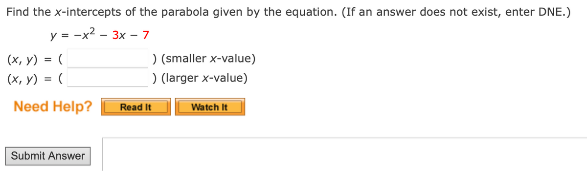 Find the x-intercepts of the parabola given by the equation. (If an answer does not exist, enter DNE.)
y = -x2 - 3x -
(x, y) = (
(x, y) = (
) (smaller x-value)
) (larger x-value)
Need Help?
Read It
Watch It
Submit Answer
