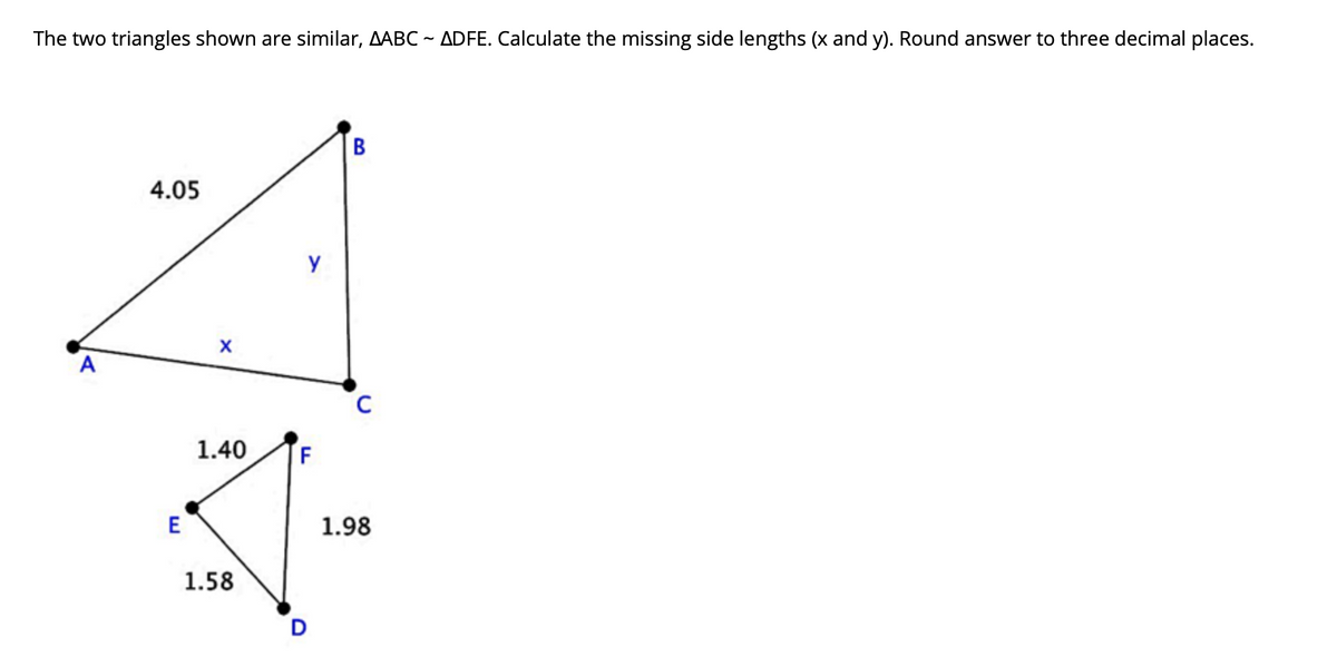 The two triangles shown are similar, AABC ~ ADFE. Calculate the missing side lengths (x and y). Round answer to three decimal places.
В
4.05
y
1.40
E
1.98
1.58
D
