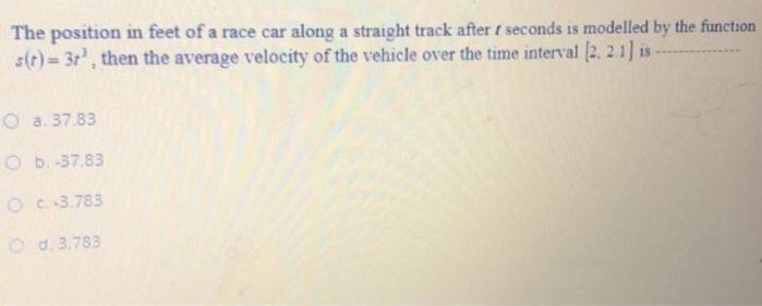 The position in feet of a race car along a straight track after f seconds is modelled by the function
s(t)= 3r, then the average velocity of the vehicle over the time interval (2. 2.1] is
O a. 37.83
O b.-37.83
OC:3.783
O d. 3.783
