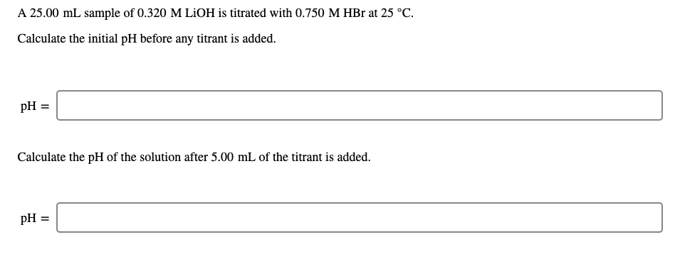 A 25.00 mL sample of 0.320 M LİOH is titrated with 0.750 M HBr at 25 °C.
Calculate the initial pH before any titrant is added.
pH =
Calculate the pH of the solution after 5.00 mL of the titrant is added.
pH =
