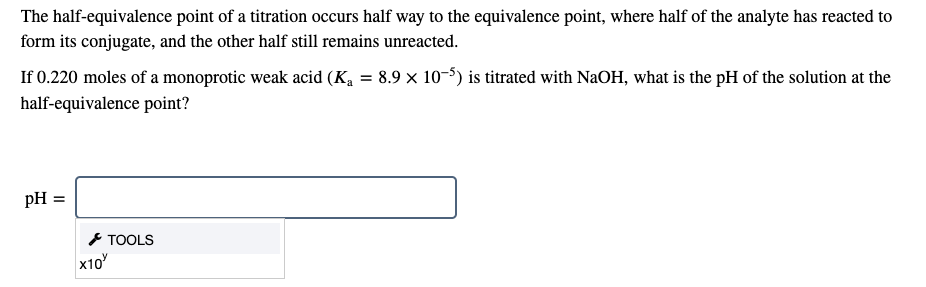 The half-equivalence point of a titration occurs half way to the equivalence point, where half of the analyte has reacted to
form its conjugate, and the other half still remains unreacted.
If 0.220 moles of a monoprotic weak acid (Ka = 8.9 × 10-5) is titrated with NaOH, what is the pH of the solution at the
half-equivalence point?
pH
* TOOLS
x10
