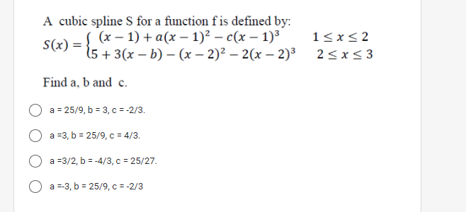 A cubic spline S for a function f is defined by:
( (х — 1) + а(х - 1)2 — с (х — 1)3
1<x<2
S(x)
15 + 3(x – b) – (x – 2)² – 2(x – 2)³
2<x<3
Find a, b and c.
a = 25/9, b = 3, c = -2/3.
a =3, b = 25/9, c = 4/3.
a =3/2, b = -4/3, c = 25/27.
a =-3, b = 25/9, c = -2/3
