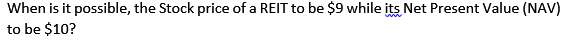 When is it possible, the Stock price of a REIT to be $9 while its Net Present Value (NAV)
to be $10?
