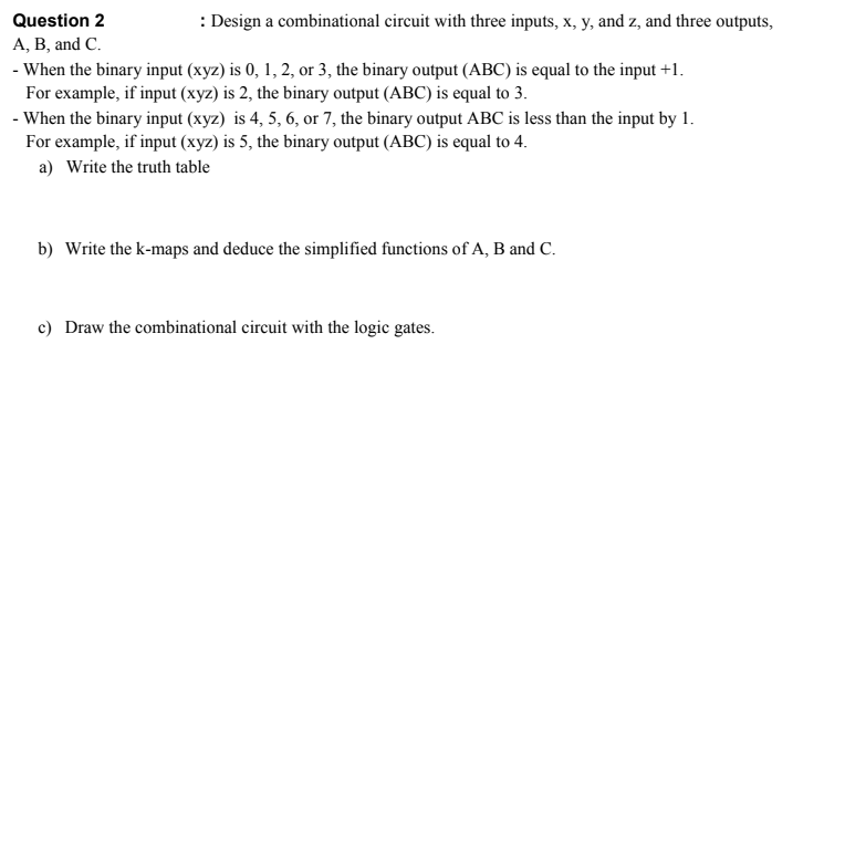 Question 2
: Design a combinational circuit with three inputs, x, y, and z, and three outputs,
A, B, and C.
- When the binary input (xyz) is 0, 1, 2, or 3, the binary output (ABC) is equal to the input +1.
For example, if input (xyz) is 2, the binary output (ABC) is equal to 3.
- When the binary input (xyz) is 4, 5, 6, or 7, the binary output ABC is less than the input by 1.
For example, if input (xyz) is 5, the binary output (ABC) is equal to 4.
a) Write the truth table
b) Write the k-maps and deduce the simplified functions of A, B and C.
c) Draw the combinational circuit with the logic gates.
