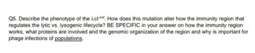 Q5. Describe the phenotype of the .cind, How does this mutation alter how the immunity region that
regulates the lytic vs. lysogenic lifecycle? BE SPECIFIC in your answer on how the immunity region
works, what proteins are involved and the genomic organization of the region and why is important for
phage infections of populations.
