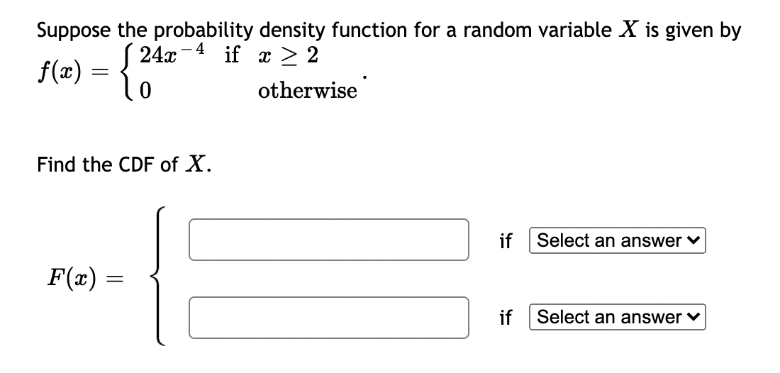 Suppose the probability density function for a random variable X is given by
S 24x-
-4 if x > 2
f(x) = {
otherwise
Find the CDF of X.
if
Select an answer v
F(x)
if
Select an answer v
