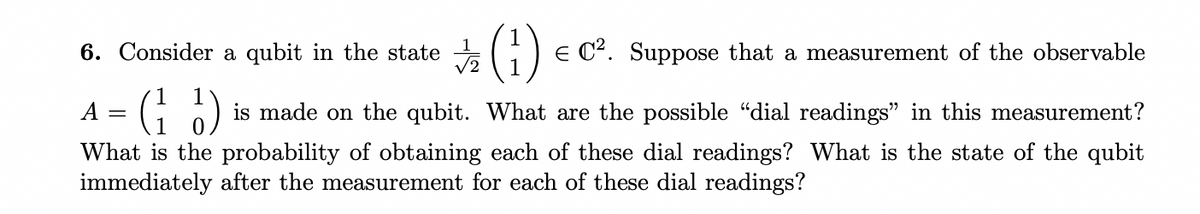 1
6. Consider a qubit in the state G)
(H)
E C?. Suppose that a measurement of the observable
1
A
is made on the qubit. What are the possible "dial readings" in this measurement?
1
What is the probability of obtaining each of these dial readings? What is the state of the qubit
immediately after the measurement for each of these dial readings?
