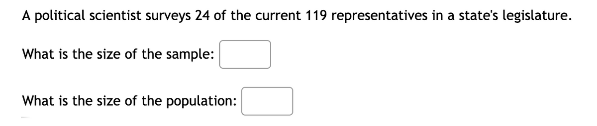 A political scientist surveys 24 of the current 119 representatives in a state's legislature.
What is the size of the sample:
What is the size of the population:
