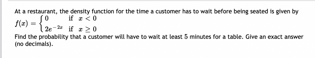 At a restaurant, the density function for the time a customer has to wait before being seated is given by
if x < 0
f(2) = {.
2e
- 2x if x >0
Find the probability that a customer will have to wait at least 5 minutes for a table. Give an exact answer
(no decimals).
