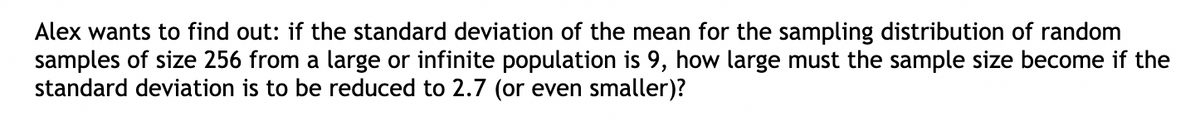 Alex wants to find out: if the standard deviation of the mean for the sampling distribution of random
samples of size 256 from a large or infinite population is 9, how large must the sample size become if the
standard deviation is to be reduced to 2.7 (or even smaller)?
