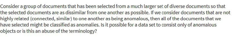 Consider a group of documents that has been selected from a much larger set of diverse documents so that
the selected documents are as dissimilar from one another as possible. If we consider documents that are not
highly related (connected, similar) to one another as being anomalous, then all of the documents that we
have selected might be classified as anomalies. Is it possible for a data set to consist only of anomalous
objects or is this an abuse of the terminology?