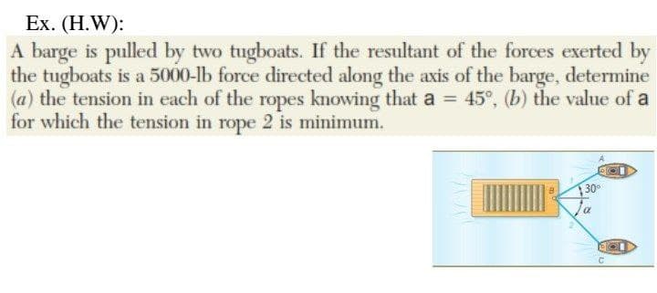 Ex. (H.W):
A barge is pulled by two tugboats. If the resultant of the forces exerted by
the tugboats is a 5000-lb force directed along the axis of the barge, determine
(a) the tension in each of the ropes knowing that a = 45°, (b) the value of a
for which the tension in rope 2 is minimum.
30°
a