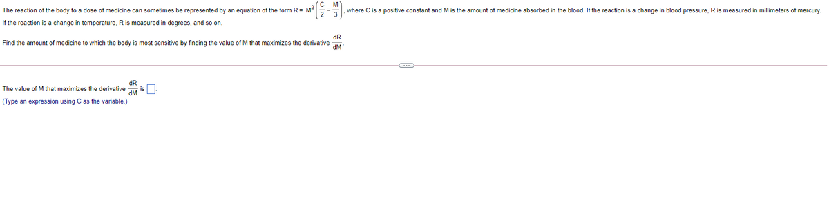 The reaction of the body to a dose of medicine can sometimes be represented by an equation of the form R= M²
,where C is a positive constant and M is the amount of medicine absorbed in the blood. If the reaction is a change in blood pressure, R is measured in millimeters of mercury.
If the reaction is a change in temperature, Ris measured in degrees, and so on.
dR
Find the amount of medicine to which the body is most sensitive by finding the value of M that maximizes the derivative
dM
dR
The value of M that maximizes the derivative
dM
(Type an expression using C as the variable.)
