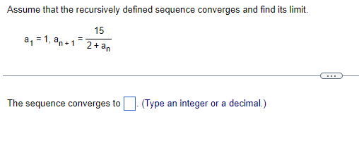 Assume that the recursively defined sequence converges and find its limit.
15
a, = 1, an+1
2+ an
The sequence converges to| (Type an integer or a decimal.)
