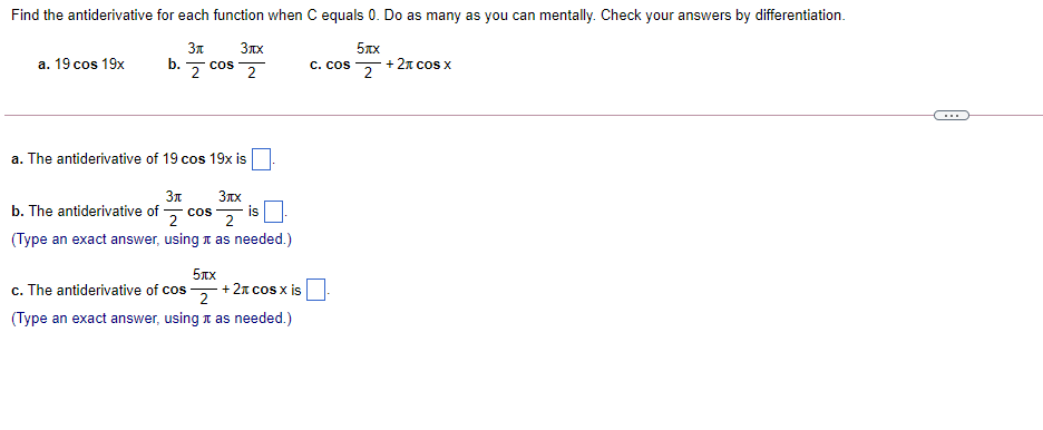 Find the antiderivative for each function when C equals 0. Do as many as you can mentally. Check your answers by differentiation.
3n
b.
5xx
+ 2n cos X
a. 19 cos 19x
z cos 2
C. cos
2
a. The antiderivative of 19 cos 19x is
3n
b. The antiderivative of 5 cos 2
is
(Type an exact answer, using t as needed.)
5xx
c. The antiderivative of cos , +21 cos x is
(Type an exact answer, using t as needed.)
