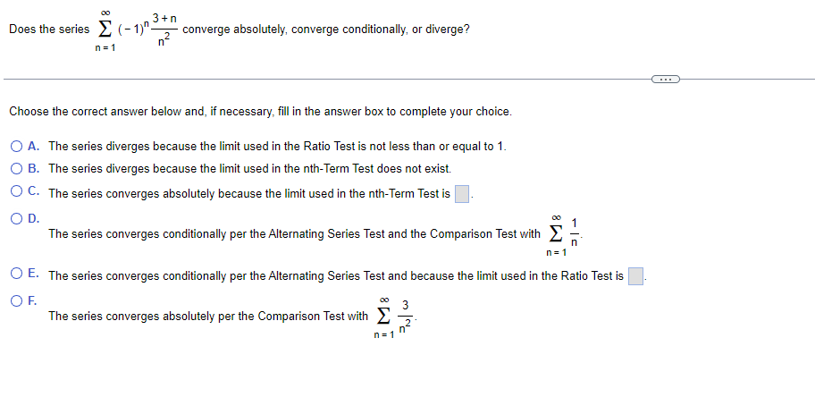 00
3+n
converge absolutely, converge conditionally, or diverge?
n-
Does the series E (- 1)"-
n= 1
Choose the correct answer below and, if necessary, fill in the answer box to complete your choice.
O A. The series diverges because the limit used in the Ratio Test is not less than or equal to 1.
O B. The series diverges because the limit used in the nth-Term Test does not exist.
O C. The series converges absolutely because the limit used in the nth-Term Test is
OD.
The series converges conditionally per the Alternating Series Test and the Comparison Test with E
n= 1
O E. The series converges conditionally per the Alternating Series Test and because the limit used in the Ratio Test is
OF.
The series converges absolutely per the Comparison Test with E
00
3
n= 1
