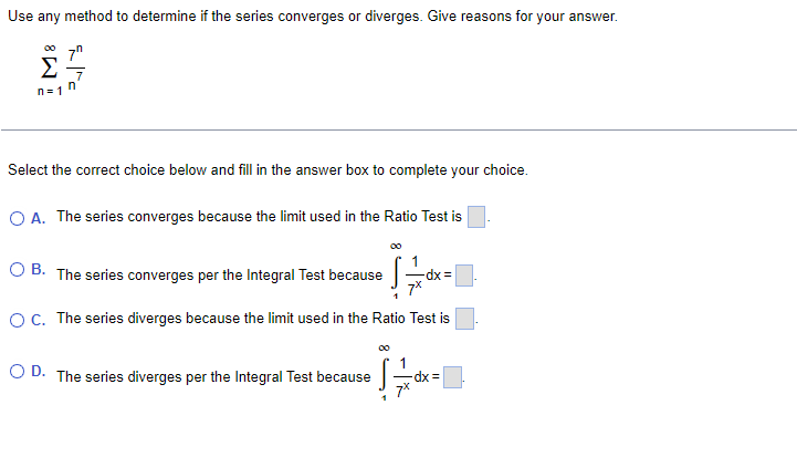 Use any method to determine if the series converges or diverges. Give reasons for your answer.
00
Σ
n= 1
Select the correct choice below and fillin the answer box to complete your choice.
O A. The series converges because the limit used in the Ratio Test is
O B. The series converges per the Integral Test because
dx =
O. The series diverges because the limit used in the Ratio Test is
O D. The series diverges per the Integral Test because
dx =
7*
