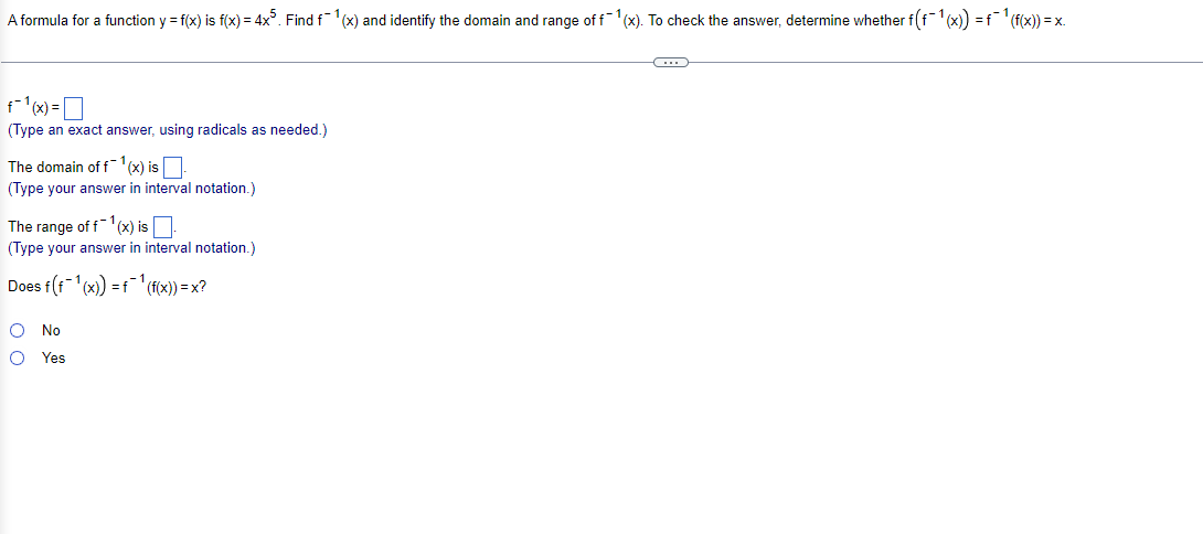 A formula for a function y = f(x) is f(x) = 4x%. Find f1(x) and identify the domain and range of f-1(x). To check the answer, determine whether f(f1(x) =f(f(x)) = x.
(Type an exact answer, using radicals as needed.)
The domain of fx) isO
(Type your answer in interval notation.)
The range of f1(x) isO
(Type your answer in interval notation.)
Does f(f'(x) =ff(x)) = x?
No
Yes
