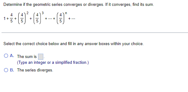 Determine if the geometric series converges or diverges. If it converges, find its sum.
3
4
1+
4
+
+
+ ...+
+ ...
Select the correct choice below and fill in any answer boxes within your choice.
O A. The sum is
(Type an integer or a simplified fraction.)
O B. The series diverges.
