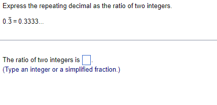 Express the repeating decimal as the ratio of two integers.
0.3 = 0.3333.
The ratio of two integers is
(Type an integer or a simplified fraction.)
