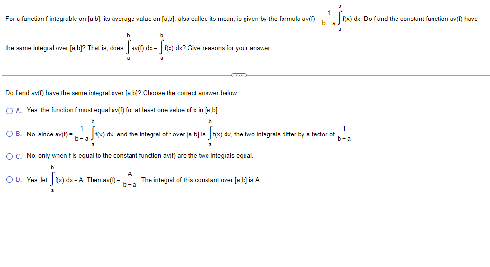 For a function f integrable on [a,b], its average value on [a,b], also called its mean, is given by the formula av(f) =-
b-a
f(x) dx. Do f and the constant function av(f) have
a
b
b
the same integral over [a,b]? That is, does
av(f) dx = | f(x) dx? Give reasons for your answer.
Do f and av(f) have the same integral over [a,b]? Choose the correct answer below.
O A. Yes, the function f must equal av(f) for at least one value of x in [a,b].
b
b
1
O B. No, since av(f) = f(x) dx, and the integral of f over [a,b] is f(x) dx, the two integrals differ by a factor of
f)%3D
b-a
b-a
a
a
OC. No, only when f is equal to the constant function av(f) are the two integrals equal.
b
O D. Yes, let f(x) dx = A. Then av(f) =
A
The integral of this constant over [a,b] is A.
b-a
