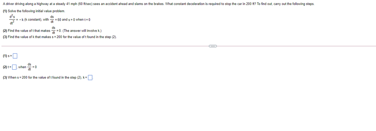 A driver driving along a highway at a steady 41 mph (60 ft/sec) sees an accident ahead and slams on the brakes. What constant deceleration is required to stop the car in 200 ft? To find out, carry out the following steps.
(1) Solve the following initial value problem.
d?s
= -k (k constant), with
dt
ds
= 60 and s = 0 when t= 0
dt
ds
(2) Find the value of t that makes
=0. (The answer will involve k.)
dt
(3) Find the value of k that makes s= 200 for the value of t found in the step (2).
(1) s =
ds
when
= 0
dt
(2) t=
(3) When s = 200 for the value of t found in the step (2), k=
