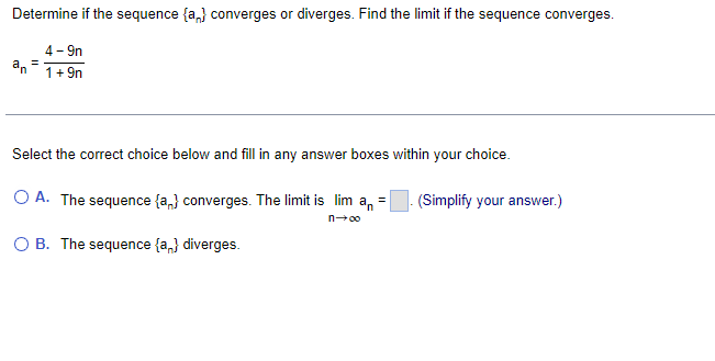 Determine if the sequence {a,} converges or diverges. Find the limit if the sequence converges.
4- 9n
an
1+ 9n
Select the correct choice below and fill in any answer boxes within your choice.
O A. The sequence {a,} converges. The limit is lim a, =
(Simplify your answer.)
n00
O B. The sequence {a,} diverges.
