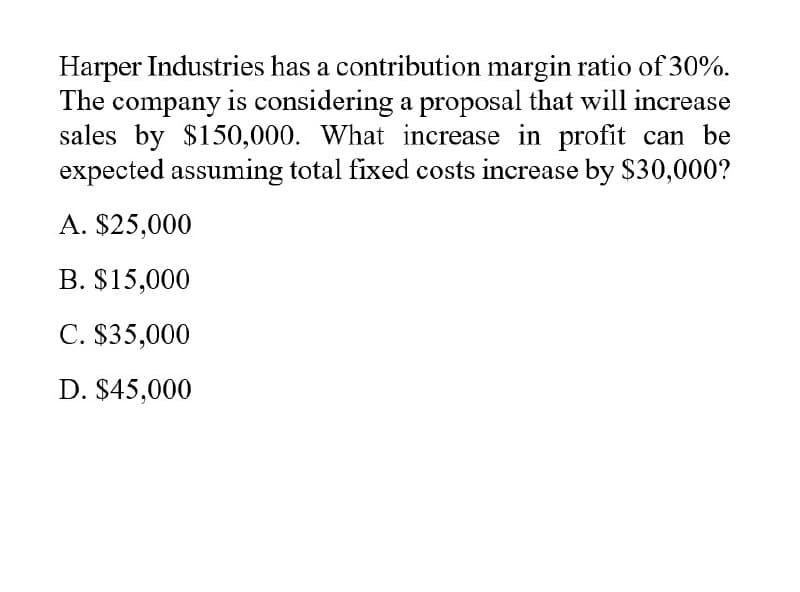 Harper Industries has a contribution margin ratio of 30%.
The company is considering a proposal that will increase
sales by $150,000. What increase in profit can be
expected assuming total fixed costs increase by $30,000?
A. $25,000
B. $15,000
C. $35,000
D. $45,000