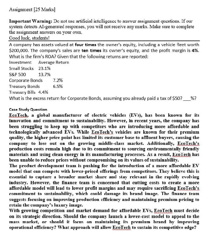 Assignment [25 Marks]
Important Warning: Do not use artificial intelligence to answer assignment questions. If our
system detects AI-generated responses, you will not receive any marks. Make sure to complete
the assignment answers on your own.
Good luck, students!
A company has assets valued at four times the owner's equity, including a vehicle fleet worth
$200,000. The company's sales are ten times its owner's equity, and the profit margin is 4%.
What is the firm's ROA? Given that the following returns are reported:
Investment
Average Return
Small Stocks 23.1%
S&P 500
13.7%
Corporate Bonds
7.2%
Treasury Bonds
Treasury Bills 4.4%
6.5%
What is the excess return for Corporate Bonds, assuming you already paid a tax of $50? %?
Case Study Question
EcoTech, a global manufacturer of electric vehicles (EVs), has been known for its
innovation and commitment to sustainability. However, in recent years, the company has
been struggling to keep up with competitors who are introducing more affordable and
technologically advanced EVs. While EcoTech's vehicles are known for their premium
quality, the higher price point has limited its customer base to affluent buyers, causing the
company to lose out on the growing middle-class market. Additionally, EcoTech's
production costs remain high due to its commitment to sourcing environmentally friendly
materials and using clean energy in its manufacturing processes. As a result, EcoTech has
been unable to reduce prices without compromising on its values of sustainability.
The product development team is pushing for the introduction of a more affordable EV
model that can compete with lower-priced offerings from competitors. They believe this is
essential to capture a broader market share and stay relevant in the rapidly evolving
industry. However, the finance team is concerned that cutting costs to create a more
affordable model will lead to lower profit margins and may require sacrificing EcoTech's
commitment to sustainability, which could damage its brand image. The finance team
suggests focusing on improving production efficiency and maintaining premium pricing to
retain the company's luxury image.
With growing competition and market demand for affordable EVs, EcoTech must decide
on its strategic direction. Should the company launch a lower-cost model to appeal to the
mass market, or should it focus on maintaining its premium brand by improving
operational efficiency? What approach will allow EcoTech to sustain its competitive edge?