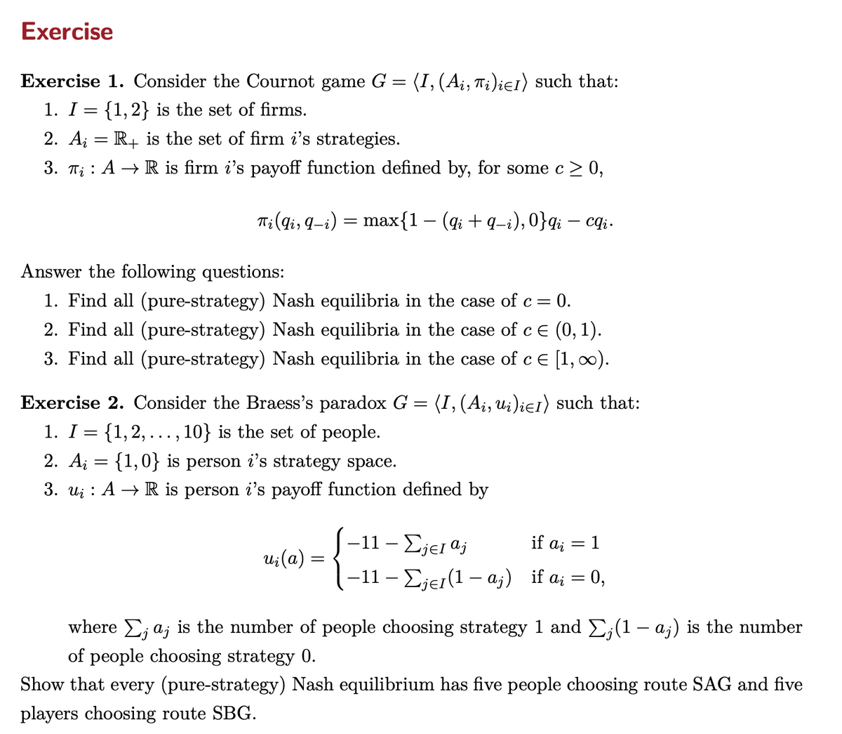 Exercise
Exercise 1. Consider the Cournot game G = (I, (Ai, Ti)i≤1) such that:
1. I = {1,2} is the set of firms.
2. AR+ is the set of firm i's strategies.
3. TAR is firm i's payoff function defined by, for some c ≥ 0,
Ti(Qi, 9−i) = max{1 − (qi + q−i), 0}qi — cqi.
Answer the following questions:
1. Find all (pure-strategy) Nash equilibria in the case of c = = 0.
2. Find all (pure-strategy) Nash equilibria in the case of c = (0, 1).
3. Find all (pure-strategy) Nash equilibria in the case of c = [1,∞).
Exercise 2. Consider the Braess's paradox G
1. I = {1,2,. , 10} is the set of people.
...
2. A = {1,0} is person i's strategy space.
=
(I, (Ai, ui)i≤1) such that:
3. u AR is person i's payoff function defined by
-11-Σjel aj
if ai
=1
ui (a)
=
-11-Σje(1a) if a = 0,
where Σ;a; is the number of people choosing strategy 1 and Σ; (1 - a;) is the number
of people choosing strategy 0.
Show that every (pure-strategy) Nash equilibrium has five people choosing route SAG and five
players choosing route SBG.