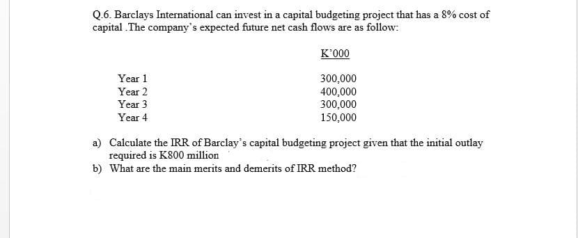 Q.6. Barclays International can invest in a capital budgeting project that has a 8% cost of
capital .The company's expected future net cash flows are as follow:
K'000
Year 1
300,000
400,000
300,000
150,000
Year 2
Year 3
Year 4
a) Calculate the IRR of Barclay's capital budgeting project given that the initial outlay
required is K800 million
b) What are the main merits and demerits of IRR method?
