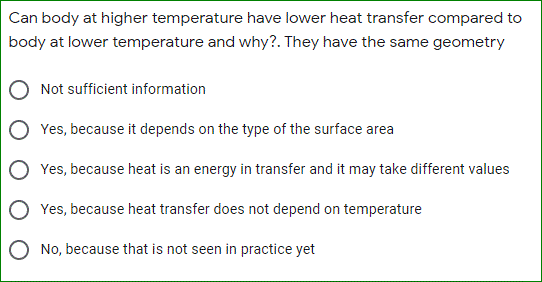 Can body at higher temperature have lower heat transfer compared to
body at lower temperature and why?. They have the same geometry
Not sufficient information
Yes, because it depends on the type of the surface area
Yes, because heat is an energy in transfer and it may take different values
O Yes, because heat transfer does not depend on temperature
O No, because that is not seen in practice yet
