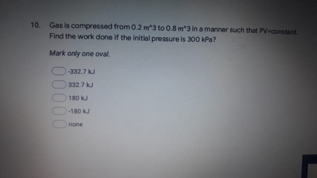 Gas is compressed from 0.2 m^3 to 0.8 m^3 in a manner such that PV-Dconstant.
Find the work done if the initial pressure is 300 kPa?
10.
Mark only one oval.
-332.7 kJ
332.7 kJ
180 kJ
-180 kJ
none
