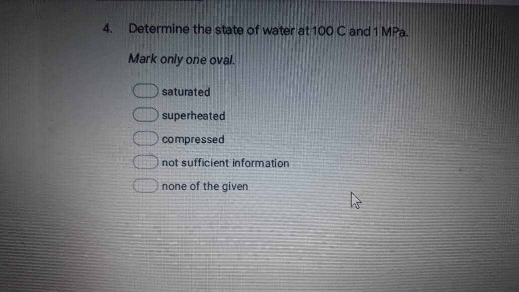 4.
Determine the state of water at 100 C and 1 MPa.
Mark only one oval.
saturated
superheated
compressed
not sufficient information
none of the given
00000
