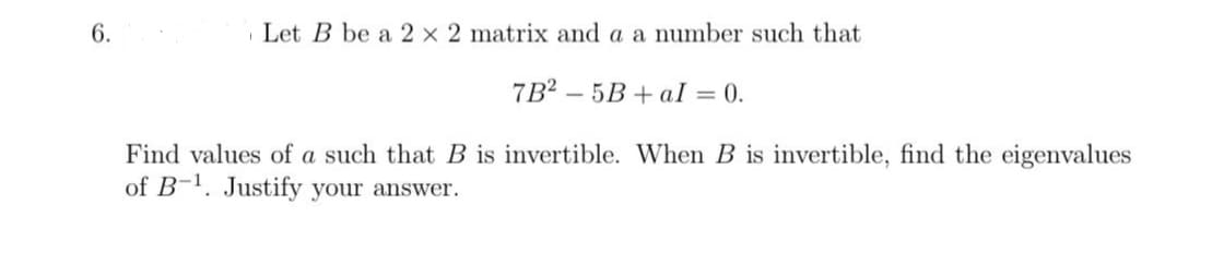 6.
Let B be a 2 x 2 matrix and a a number such that
7B2-5B+al = 0.
Find values of a such that B is invertible. When B is invertible, find the eigenvalues
of B-1. Justify your answer.