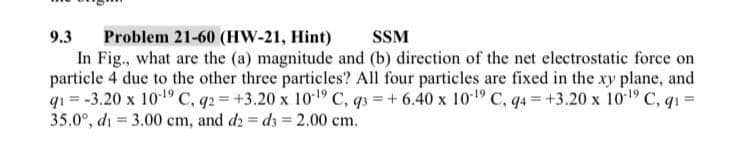 Problem 21-60 (HW-21, Hint)
In Fig., what are the (a) magnitude and (b) direction of the net electrostatic force on
particle 4 due to the other three particles? All four particles are fixed in the xy plane, and
qı = -3.20 x 101 C, q2 = +3.20 x 101 C, q3 = + 6.40 x 10*1º C, q4 = +3.20 x 101 C, q1 =
35.0°, di = 3.00 cm, and d2 = d3 = 2.00 cm.
9.3
SSM
