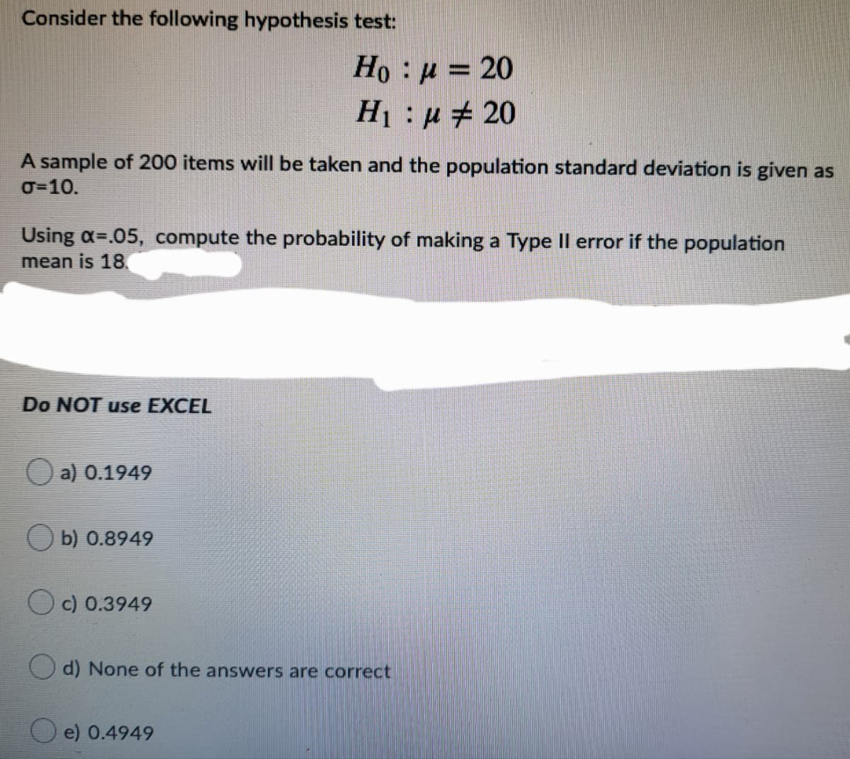 Consider the following hypothesis test:
Ho : u = 20
H1: u + 20
A sample of 200 items will be taken and the population standard deviation is given as
O=10.
Using a=.05, compute the probability of making a Type II error if the population
mean is 18.
Do NOT use EXCEL
O a) 0.1949
b) 0.8949
O c) 0.3949
(O d) None of the answers are correct
e) 0.4949
