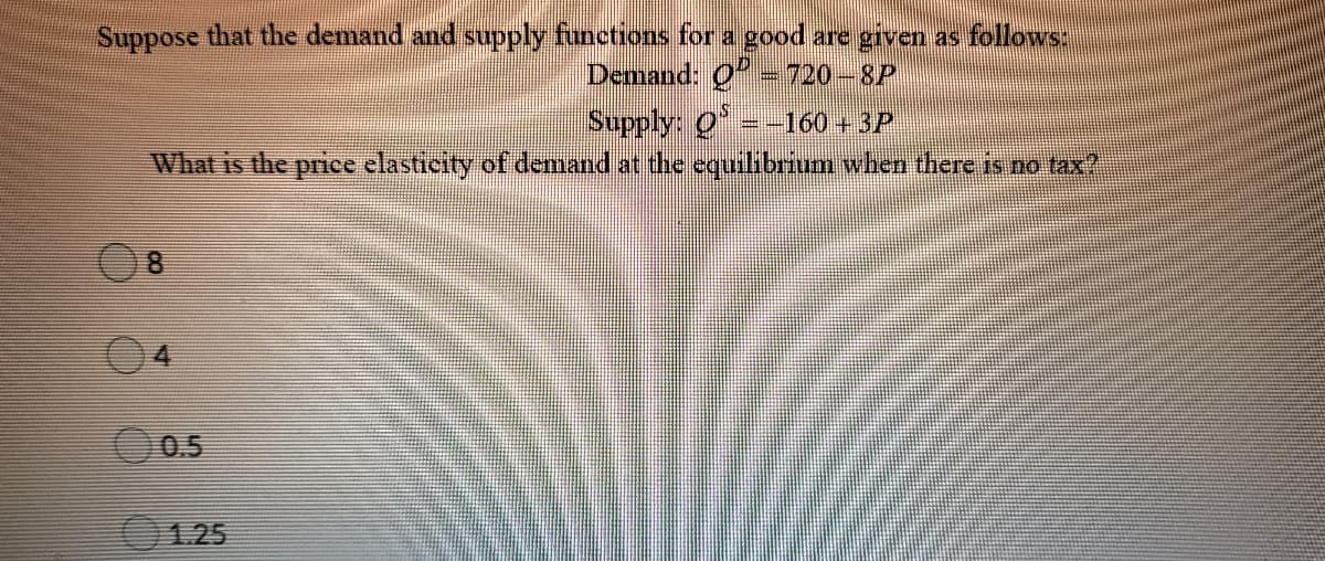 Suppose that the demand and supply functions for a good are given as follows:
Demand: 0-720-8P
Supply: Q =-160 + 3P
What is the price elasticity of demand at the equilibrium when there is no tax?
0.5
1.25
