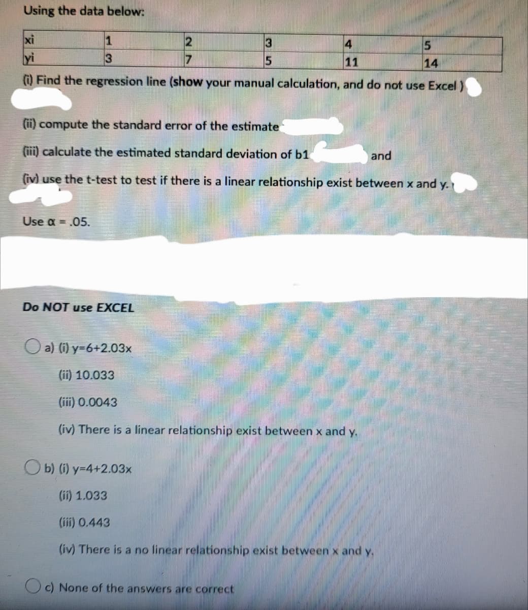 Using the data below:
xi
3
15
yi
17
15
11
14
) Find the regression line (show your manual calculation, and do not use Excel
(i) compute the standard error of the estimate
(iii) calculate the estimated standard deviation of b1
and
(iv) use the t-test to test if there is a linear relationship exist between x and y.
Use a = .05.
Do NOT use EXCEL
Oa) () y=6+2.03x
(i) 10.033
(iii) 0.0043
(iv) There is a linear relationship exist between x and y.
O b) (i) y=4+2.03x
的 1.033
(iii) 0.443
(iv) There is a no linear relationship exist between x andy.
c) None of the answers are correct
