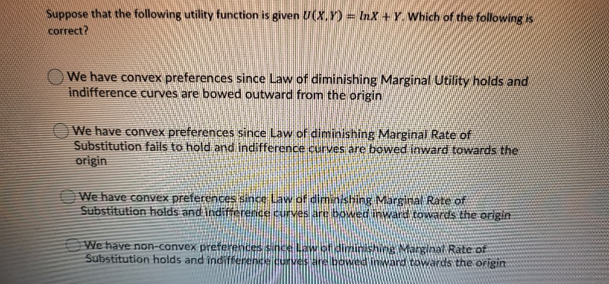 Suppose that the following utility function is given U(X.Y)= nX+Y. Which of the following is
сorrect?
We have convex preferences since Law of diminishing Marginal Utility holds and
indifference curves are boOwed outward from the origin
We have convex preferences since Law of diminishing Marginal Rate of
Substitution fails to hold and indifference curves are bowed inward towards the
origin
We have convex preferences since Law of diminishing Marginal Rate of
Substitution holds and indifference curves are bowed inward towards the origin
We have non-convex preferences since Law of diminAshing Marginal Rate of
Substitution holds and indifference cuves are bowed inward towWards the origin
