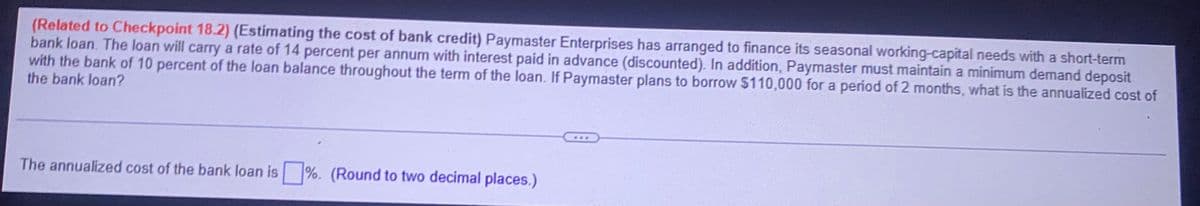 (Related to Checkpoint 18.2) (Estimating the cost of bank credit) Paymaster Enterprises has arranged to finance its seasonal working-capital needs with a short-term
bank loan. The loan will carry a rate of 14 percent per annum with interest paid in advance (discounted). In addition, Paymaster must maintain a minimum demand deposit
with the bank of 10 percent of the loan balance throughout the term of the loan. If Paymaster plans to borrow $110,000 for a period of 2 months, what is the annualized cost of
the bank loan?
The annualized cost of the bank loan is ☐ %. (Round to two decimal places.)