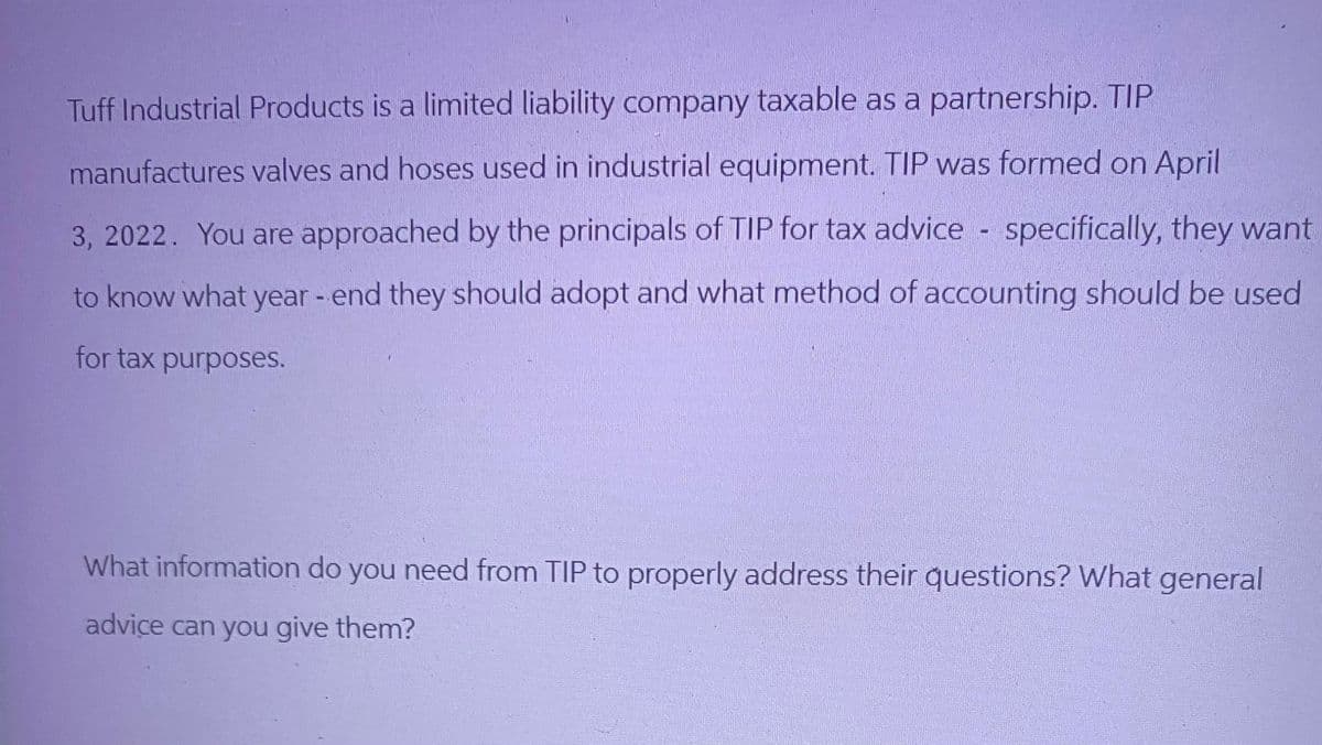 Tuff Industrial Products is a limited liability company taxable as a partnership. TIP
manufactures valves and hoses used in industrial equipment. TIP was formed on April
3, 2022. You are approached by the principals of TIP for tax advice - specifically, they want
to know what year - end they should adopt and what method of accounting should be used
for tax purposes.
What information do you need from TIP to properly address their questions? What general
advice can you give them?